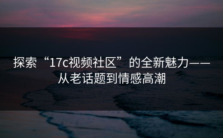 探索“17c视频社区”的全新魅力——从老话题到情感高潮