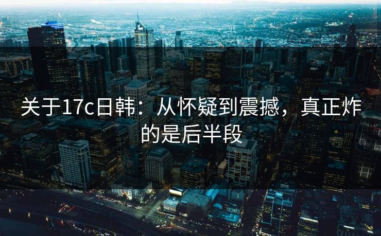 关于17c日韩：从怀疑到震撼，真正炸的是后半段