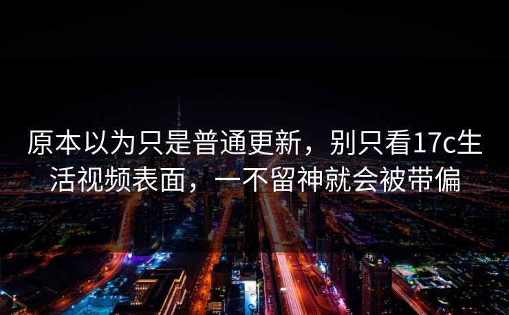 原本以为只是普通更新，别只看<strong>17C</strong>生活视频表面，一不留神就会被带偏