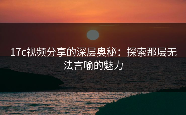 <strong>17C</strong>视频分享的深层奥秘：探索那层无法言喻的魅力