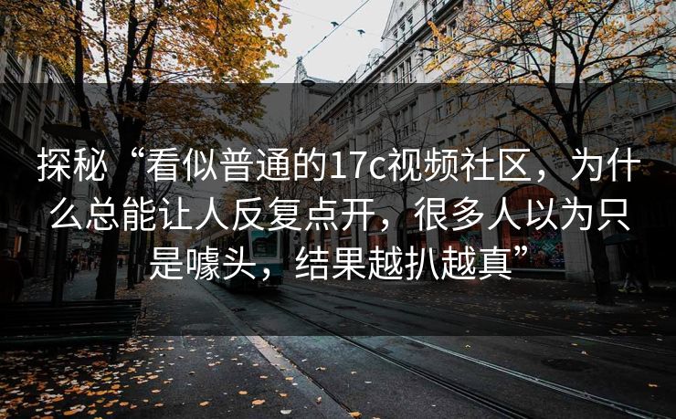 探秘“看似普通的<strong>17C</strong>视频社区，为什么总能让人反复点开，很多人以为只是噱头，结果越扒越真”