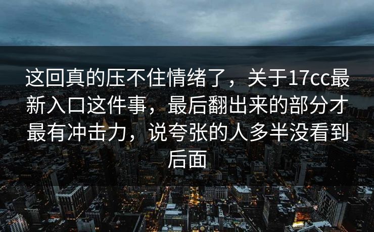 这回真的压不住情绪了，关于<strong>17C</strong>c最新入口这件事，最后翻出来的部分才最有冲击力，说夸张的人多半没看到后面
